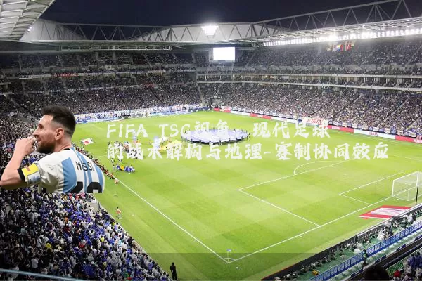 FIFA TSG视角:现代足球的战术解构与地理-赛制协同效应