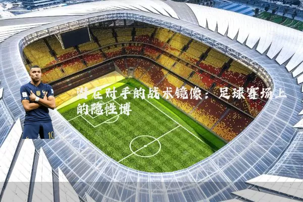 潜在对手的战术镜像:足球赛场上的隐性博弈